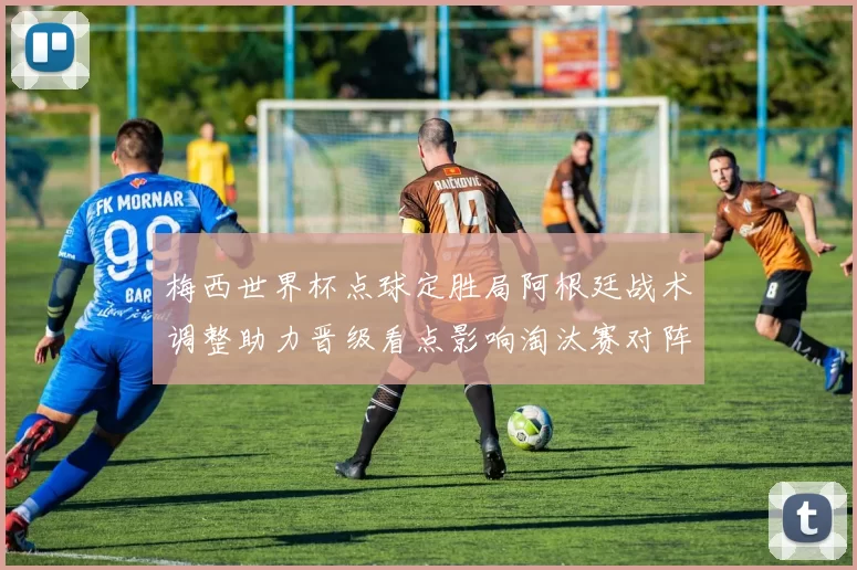 梅西世界杯点球定胜局阿根廷战术调整助力晋级看点影响淘汰赛对阵