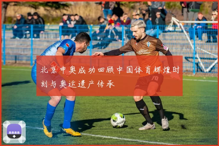 北京申奥成功回顾中国体育辉煌时刻与奥运遗产传承