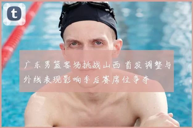 广东男篮客场挑战山西 首发调整与外线表现影响季后赛席位争夺