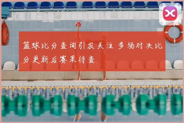 篮球比分查询引发关注 多场对决比分更新后赛果待查