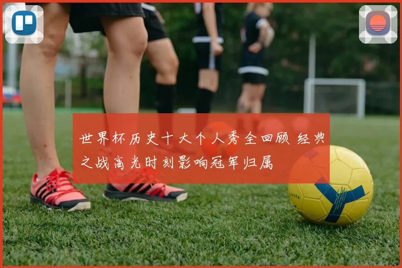 世界杯历史十大个人秀全回顾 经典之战高光时刻影响冠军归属