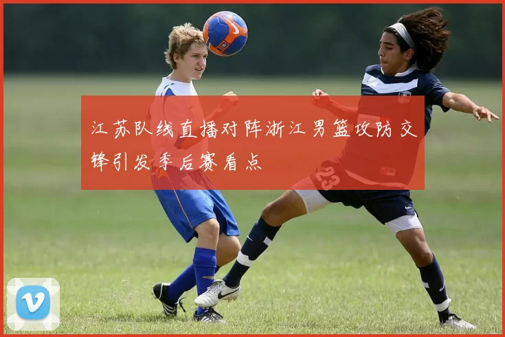 江苏队线直播对阵浙江男篮攻防交锋引发季后赛看点