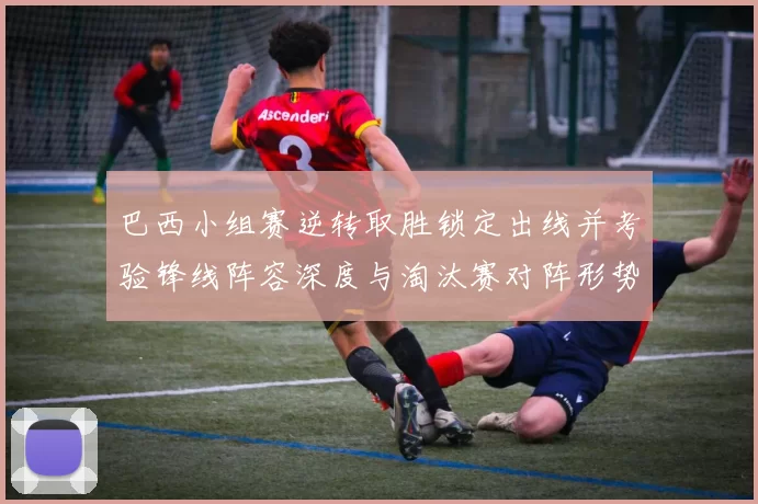 巴西小组赛逆转取胜锁定出线并考验锋线阵容深度与淘汰赛对阵形势