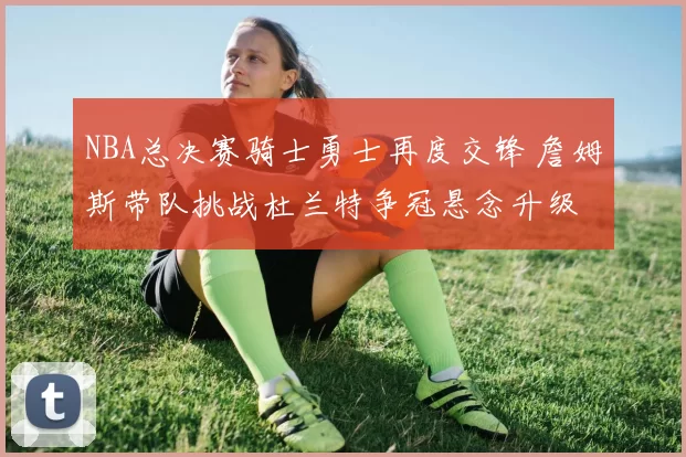 NBA总决赛骑士勇士再度交锋 詹姆斯带队挑战杜兰特争冠悬念升级