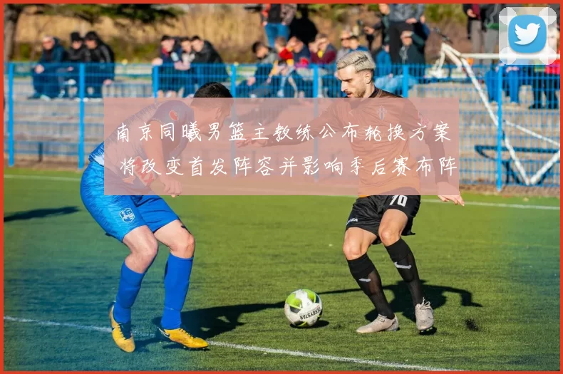 南京同曦男篮主教练公布轮换方案 将改变首发阵容并影响季后赛布阵