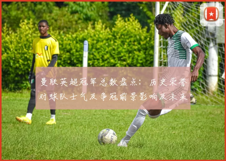 曼联英超冠军总数盘点：历史荣誉对球队士气及争冠前景影响及未来看点分析
