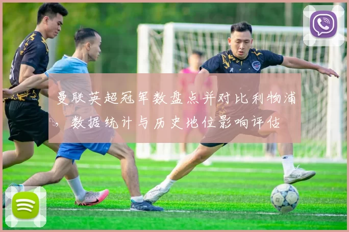 曼联英超冠军数盘点并对比利物浦，数据统计与历史地位影响评估