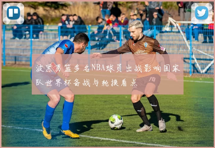 波黑男篮多名NBA球员出战影响国家队世界杯备战与轮换看点