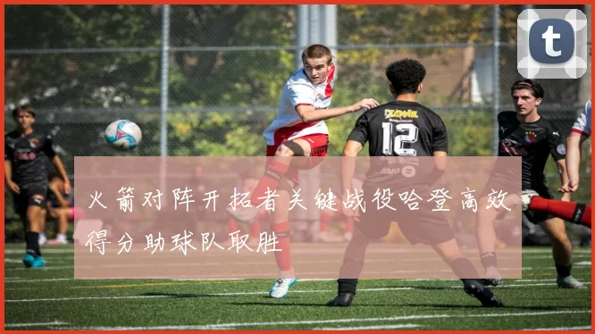 火箭对阵开拓者关键战役哈登高效得分助球队取胜