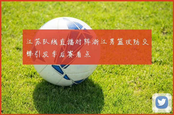 江苏队线直播对阵浙江男篮攻防交锋引发季后赛看点