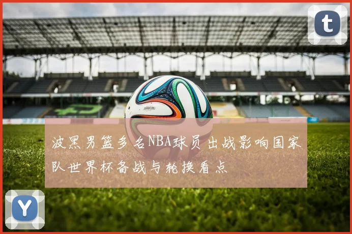 波黑男篮多名NBA球员出战影响国家队世界杯备战与轮换看点