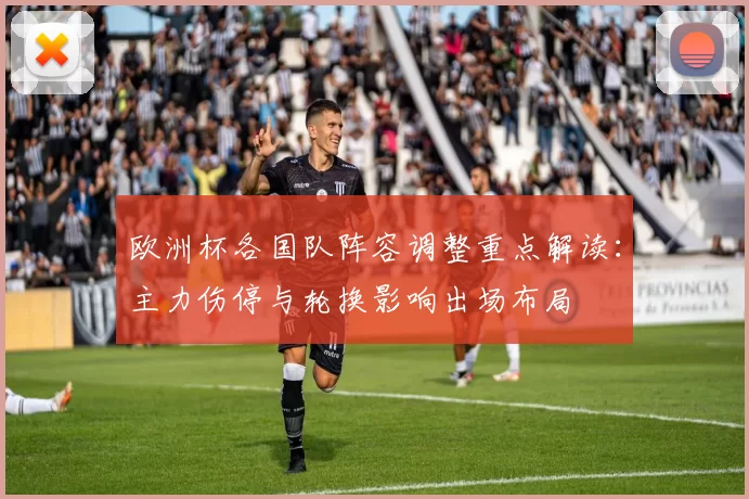 欧洲杯各国队阵容调整重点解读：主力伤停与轮换影响出场布局