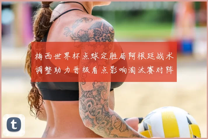 梅西世界杯点球定胜局阿根廷战术调整助力晋级看点影响淘汰赛对阵