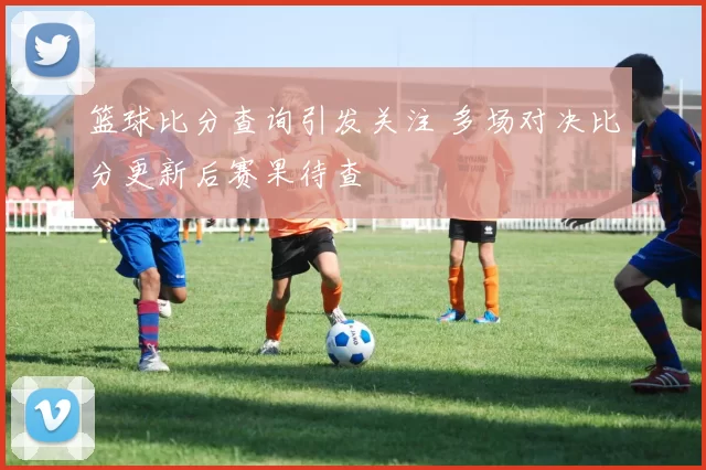 篮球比分查询引发关注 多场对决比分更新后赛果待查
